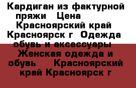 Кардиган из фактурной пряжи › Цена ­ 7 000 - Красноярский край, Красноярск г. Одежда, обувь и аксессуары » Женская одежда и обувь   . Красноярский край,Красноярск г.